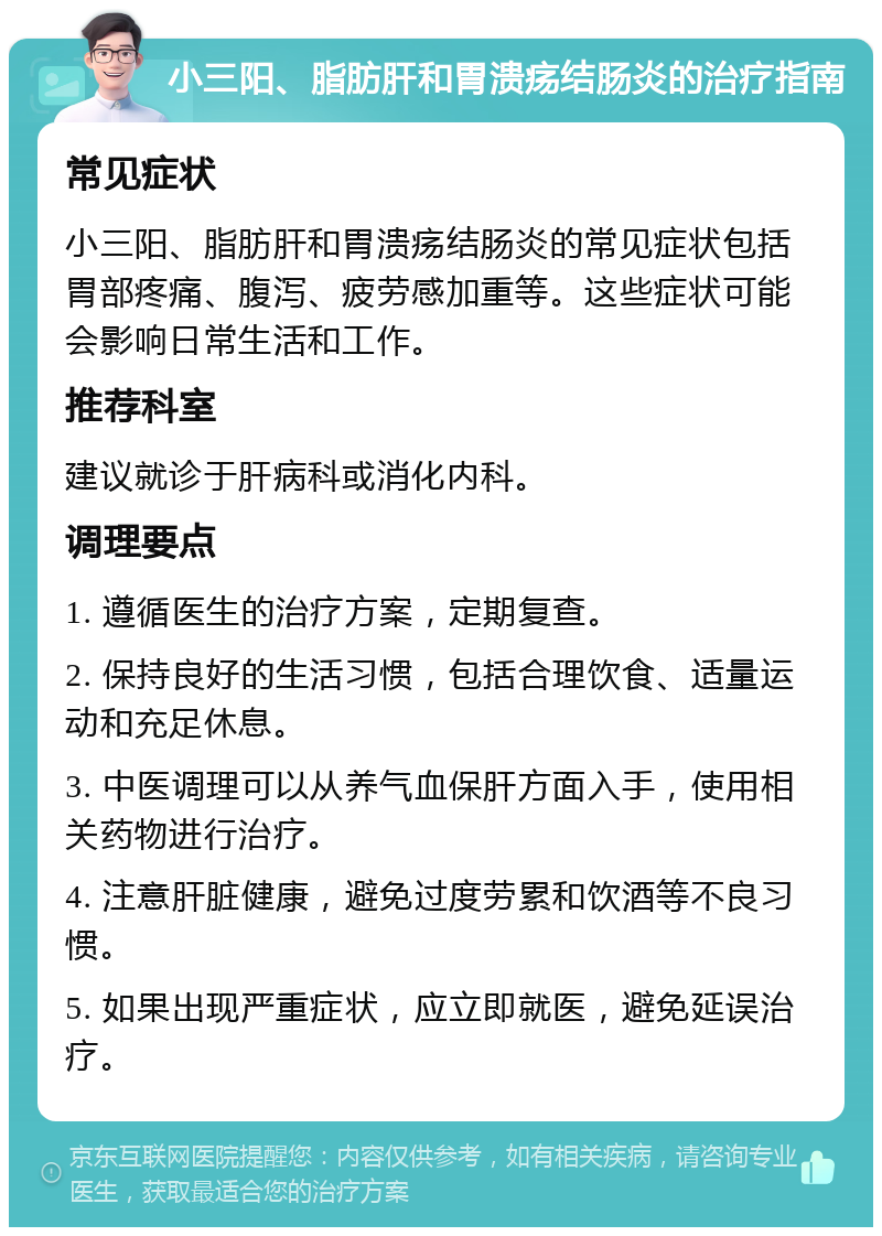 小三阳、脂肪肝和胃溃疡结肠炎的治疗指南 常见症状 小三阳、脂肪肝和胃溃疡结肠炎的常见症状包括胃部疼痛、腹泻、疲劳感加重等。这些症状可能会影响日常生活和工作。 推荐科室 建议就诊于肝病科或消化内科。 调理要点 1. 遵循医生的治疗方案，定期复查。 2. 保持良好的生活习惯，包括合理饮食、适量运动和充足休息。 3. 中医调理可以从养气血保肝方面入手，使用相关药物进行治疗。 4. 注意肝脏健康，避免过度劳累和饮酒等不良习惯。 5. 如果出现严重症状，应立即就医，避免延误治疗。