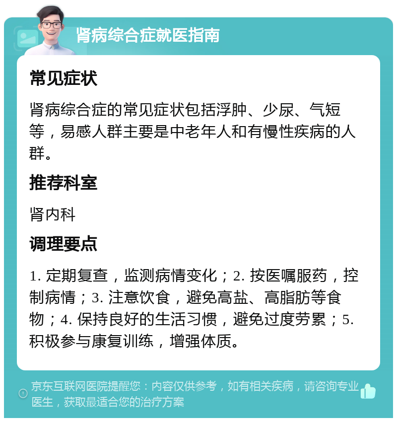 肾病综合症就医指南 常见症状 肾病综合症的常见症状包括浮肿、少尿、气短等，易感人群主要是中老年人和有慢性疾病的人群。 推荐科室 肾内科 调理要点 1. 定期复查，监测病情变化；2. 按医嘱服药，控制病情；3. 注意饮食，避免高盐、高脂肪等食物；4. 保持良好的生活习惯，避免过度劳累；5. 积极参与康复训练，增强体质。