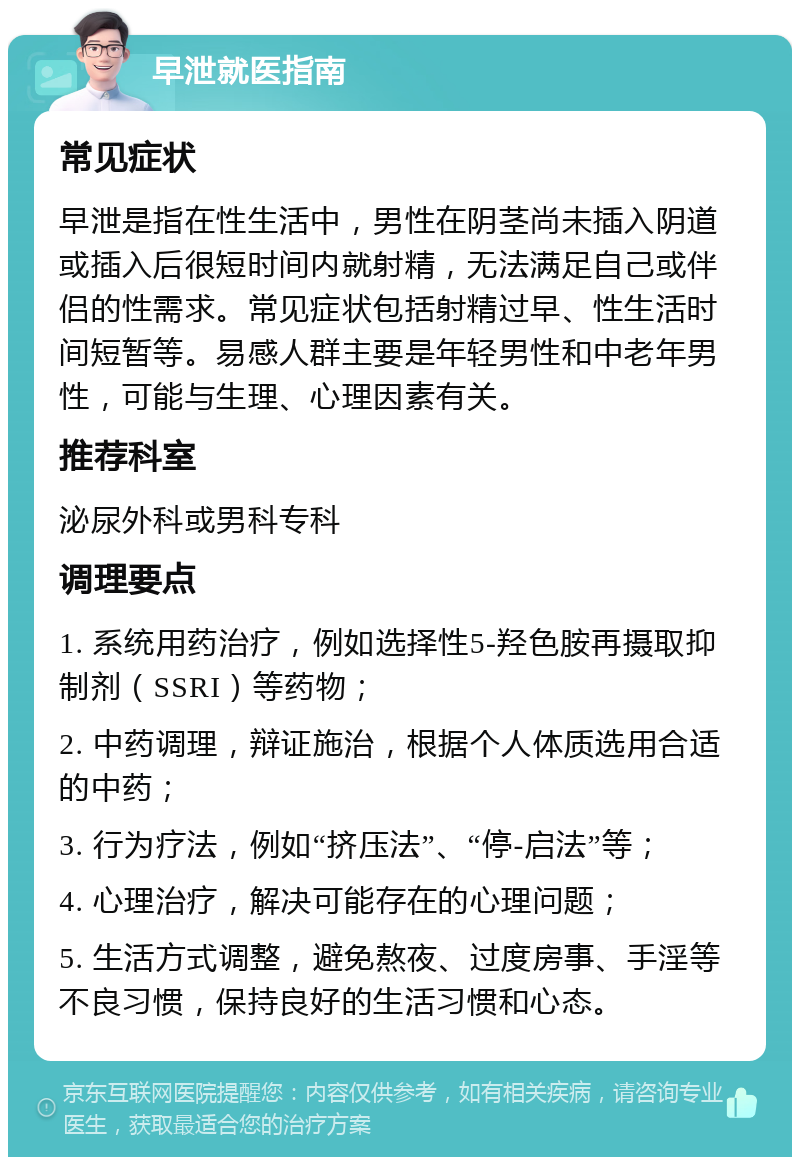 早泄就医指南 常见症状 早泄是指在性生活中，男性在阴茎尚未插入阴道或插入后很短时间内就射精，无法满足自己或伴侣的性需求。常见症状包括射精过早、性生活时间短暂等。易感人群主要是年轻男性和中老年男性，可能与生理、心理因素有关。 推荐科室 泌尿外科或男科专科 调理要点 1. 系统用药治疗，例如选择性5-羟色胺再摄取抑制剂（SSRI）等药物； 2. 中药调理，辩证施治，根据个人体质选用合适的中药； 3. 行为疗法，例如“挤压法”、“停-启法”等； 4. 心理治疗，解决可能存在的心理问题； 5. 生活方式调整，避免熬夜、过度房事、手淫等不良习惯，保持良好的生活习惯和心态。