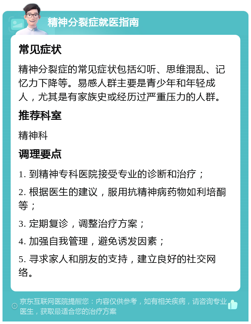 精神分裂症就医指南 常见症状 精神分裂症的常见症状包括幻听、思维混乱、记忆力下降等。易感人群主要是青少年和年轻成人，尤其是有家族史或经历过严重压力的人群。 推荐科室 精神科 调理要点 1. 到精神专科医院接受专业的诊断和治疗； 2. 根据医生的建议，服用抗精神病药物如利培酮等； 3. 定期复诊，调整治疗方案； 4. 加强自我管理，避免诱发因素； 5. 寻求家人和朋友的支持，建立良好的社交网络。