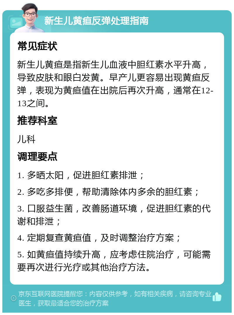 新生儿黄疸反弹处理指南 常见症状 新生儿黄疸是指新生儿血液中胆红素水平升高，导致皮肤和眼白发黄。早产儿更容易出现黄疸反弹，表现为黄疸值在出院后再次升高，通常在12-13之间。 推荐科室 儿科 调理要点 1. 多晒太阳，促进胆红素排泄； 2. 多吃多排便，帮助清除体内多余的胆红素； 3. 口服益生菌，改善肠道环境，促进胆红素的代谢和排泄； 4. 定期复查黄疸值，及时调整治疗方案； 5. 如黄疸值持续升高，应考虑住院治疗，可能需要再次进行光疗或其他治疗方法。