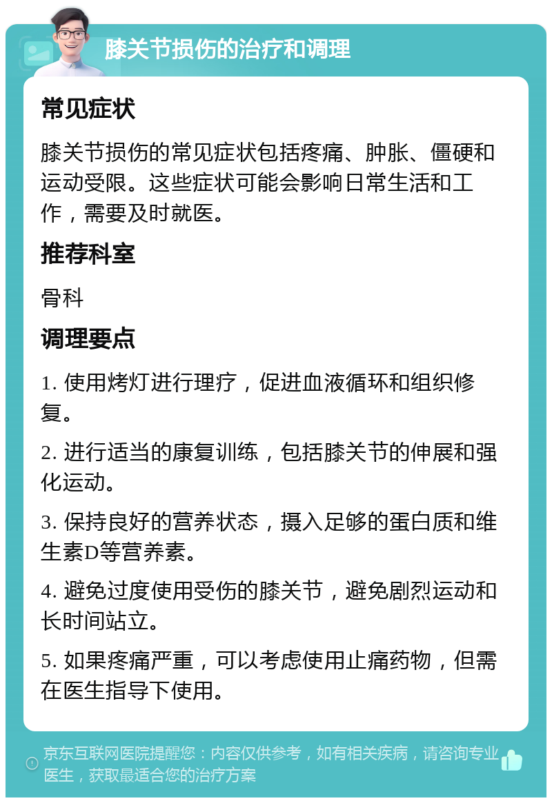 膝关节损伤的治疗和调理 常见症状 膝关节损伤的常见症状包括疼痛、肿胀、僵硬和运动受限。这些症状可能会影响日常生活和工作，需要及时就医。 推荐科室 骨科 调理要点 1. 使用烤灯进行理疗，促进血液循环和组织修复。 2. 进行适当的康复训练，包括膝关节的伸展和强化运动。 3. 保持良好的营养状态，摄入足够的蛋白质和维生素D等营养素。 4. 避免过度使用受伤的膝关节，避免剧烈运动和长时间站立。 5. 如果疼痛严重，可以考虑使用止痛药物，但需在医生指导下使用。