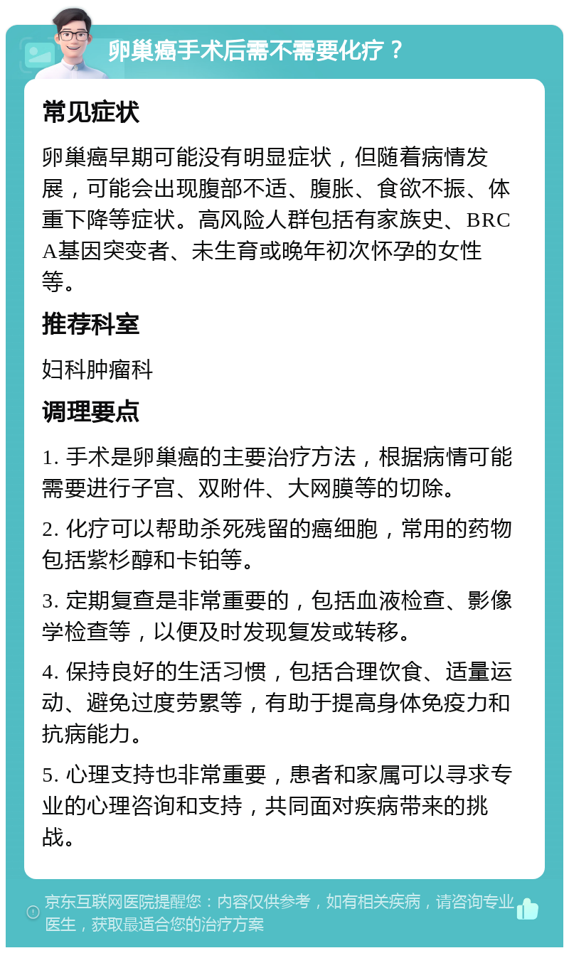 卵巢癌手术后需不需要化疗？ 常见症状 卵巢癌早期可能没有明显症状，但随着病情发展，可能会出现腹部不适、腹胀、食欲不振、体重下降等症状。高风险人群包括有家族史、BRCA基因突变者、未生育或晚年初次怀孕的女性等。 推荐科室 妇科肿瘤科 调理要点 1. 手术是卵巢癌的主要治疗方法，根据病情可能需要进行子宫、双附件、大网膜等的切除。 2. 化疗可以帮助杀死残留的癌细胞，常用的药物包括紫杉醇和卡铂等。 3. 定期复查是非常重要的，包括血液检查、影像学检查等，以便及时发现复发或转移。 4. 保持良好的生活习惯，包括合理饮食、适量运动、避免过度劳累等，有助于提高身体免疫力和抗病能力。 5. 心理支持也非常重要，患者和家属可以寻求专业的心理咨询和支持，共同面对疾病带来的挑战。