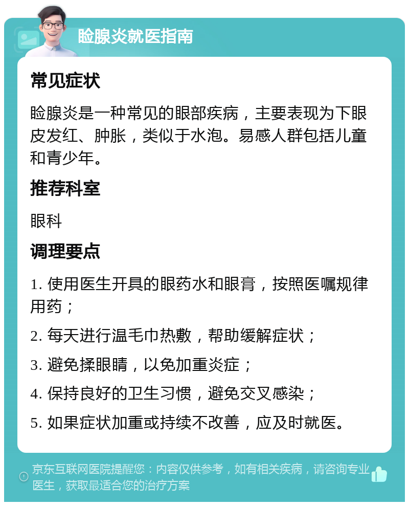 睑腺炎就医指南 常见症状 睑腺炎是一种常见的眼部疾病，主要表现为下眼皮发红、肿胀，类似于水泡。易感人群包括儿童和青少年。 推荐科室 眼科 调理要点 1. 使用医生开具的眼药水和眼膏，按照医嘱规律用药； 2. 每天进行温毛巾热敷，帮助缓解症状； 3. 避免揉眼睛，以免加重炎症； 4. 保持良好的卫生习惯，避免交叉感染； 5. 如果症状加重或持续不改善，应及时就医。