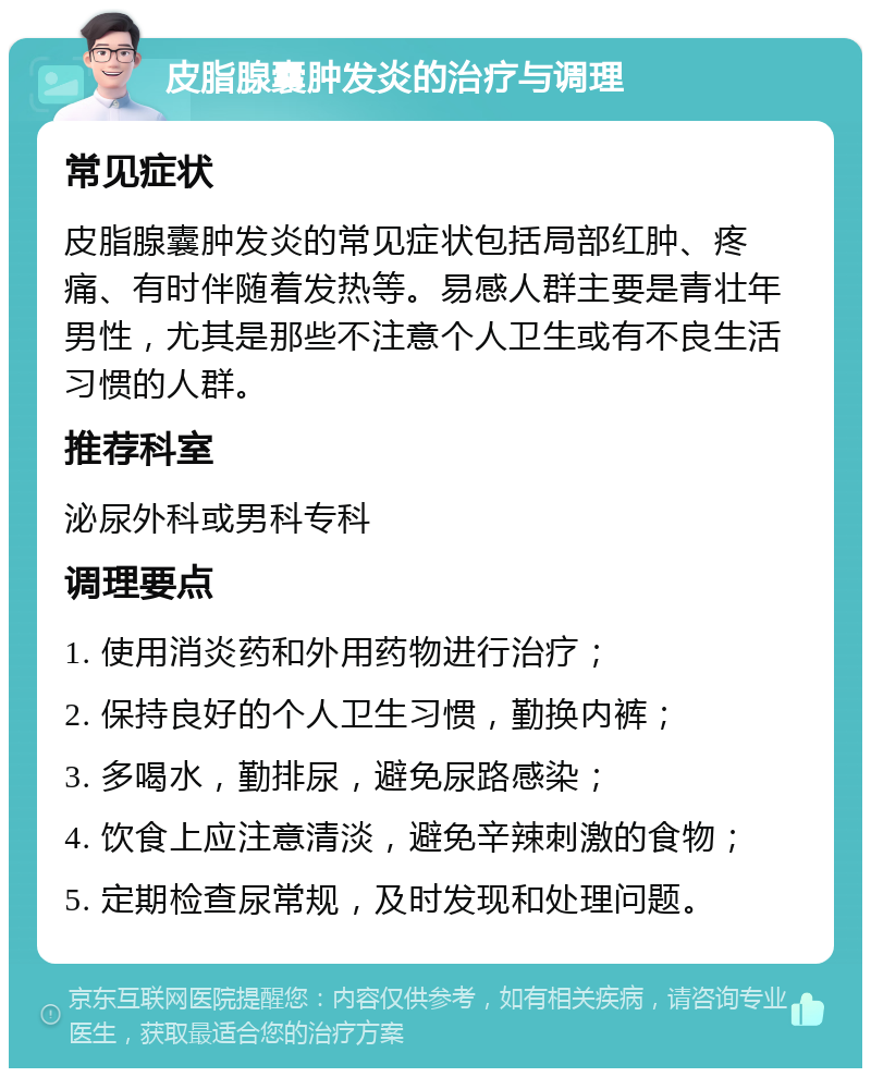 皮脂腺囊肿发炎的治疗与调理 常见症状 皮脂腺囊肿发炎的常见症状包括局部红肿、疼痛、有时伴随着发热等。易感人群主要是青壮年男性，尤其是那些不注意个人卫生或有不良生活习惯的人群。 推荐科室 泌尿外科或男科专科 调理要点 1. 使用消炎药和外用药物进行治疗； 2. 保持良好的个人卫生习惯，勤换内裤； 3. 多喝水，勤排尿，避免尿路感染； 4. 饮食上应注意清淡，避免辛辣刺激的食物； 5. 定期检查尿常规，及时发现和处理问题。