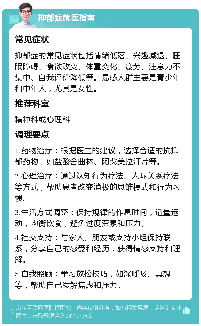 抑郁症就医指南 常见症状 抑郁症的常见症状包括情绪低落、兴趣减退、睡眠障碍、食欲改变、体重变化、疲劳、注意力不集中、自我评价降低等。易感人群主要是青少年和中年人，尤其是女性。 推荐科室 精神科或心理科 调理要点 1.药物治疗：根据医生的建议，选择合适的抗抑郁药物，如盐酸舍曲林、阿戈美拉汀片等。 2.心理治疗：通过认知行为疗法、人际关系疗法等方式，帮助患者改变消极的思维模式和行为习惯。 3.生活方式调整：保持规律的作息时间，适量运动，均衡饮食，避免过度劳累和压力。 4.社交支持：与家人、朋友或支持小组保持联系，分享自己的感受和经历，获得情感支持和理解。 5.自我照顾：学习放松技巧，如深呼吸、冥想等，帮助自己缓解焦虑和压力。