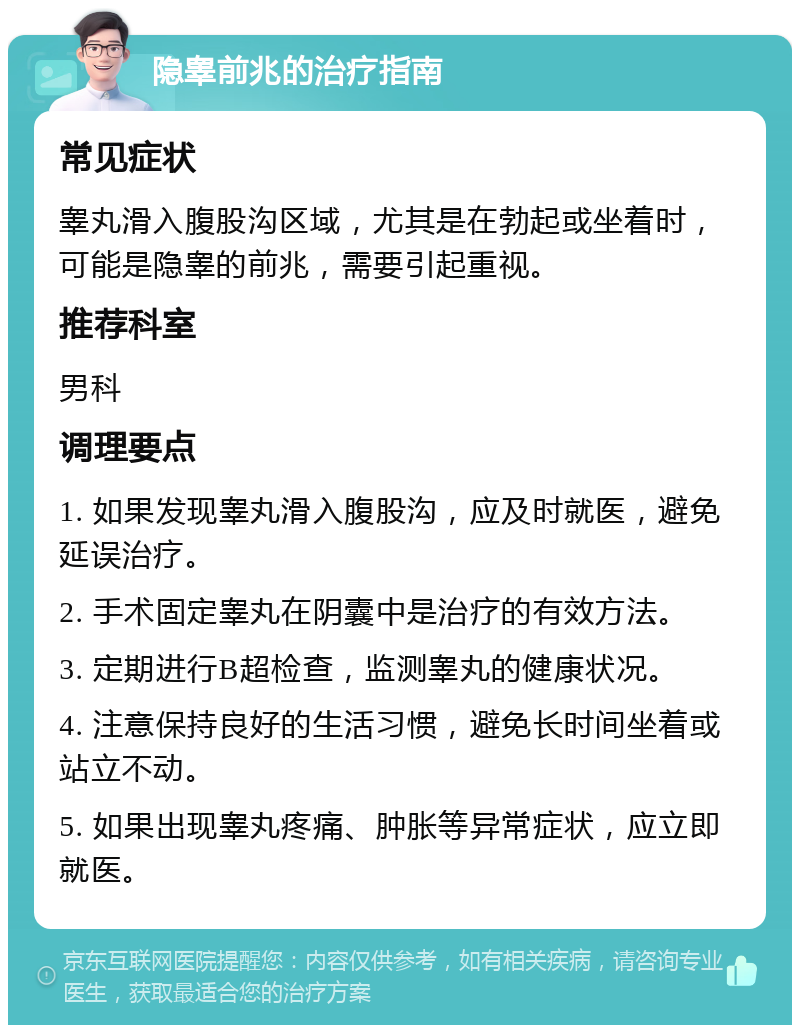 隐睾前兆的治疗指南 常见症状 睾丸滑入腹股沟区域，尤其是在勃起或坐着时，可能是隐睾的前兆，需要引起重视。 推荐科室 男科 调理要点 1. 如果发现睾丸滑入腹股沟，应及时就医，避免延误治疗。 2. 手术固定睾丸在阴囊中是治疗的有效方法。 3. 定期进行B超检查，监测睾丸的健康状况。 4. 注意保持良好的生活习惯，避免长时间坐着或站立不动。 5. 如果出现睾丸疼痛、肿胀等异常症状，应立即就医。