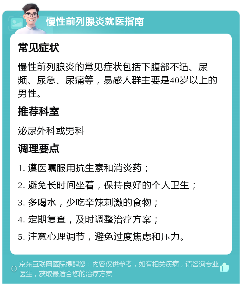 慢性前列腺炎就医指南 常见症状 慢性前列腺炎的常见症状包括下腹部不适、尿频、尿急、尿痛等，易感人群主要是40岁以上的男性。 推荐科室 泌尿外科或男科 调理要点 1. 遵医嘱服用抗生素和消炎药； 2. 避免长时间坐着，保持良好的个人卫生； 3. 多喝水，少吃辛辣刺激的食物； 4. 定期复查，及时调整治疗方案； 5. 注意心理调节，避免过度焦虑和压力。