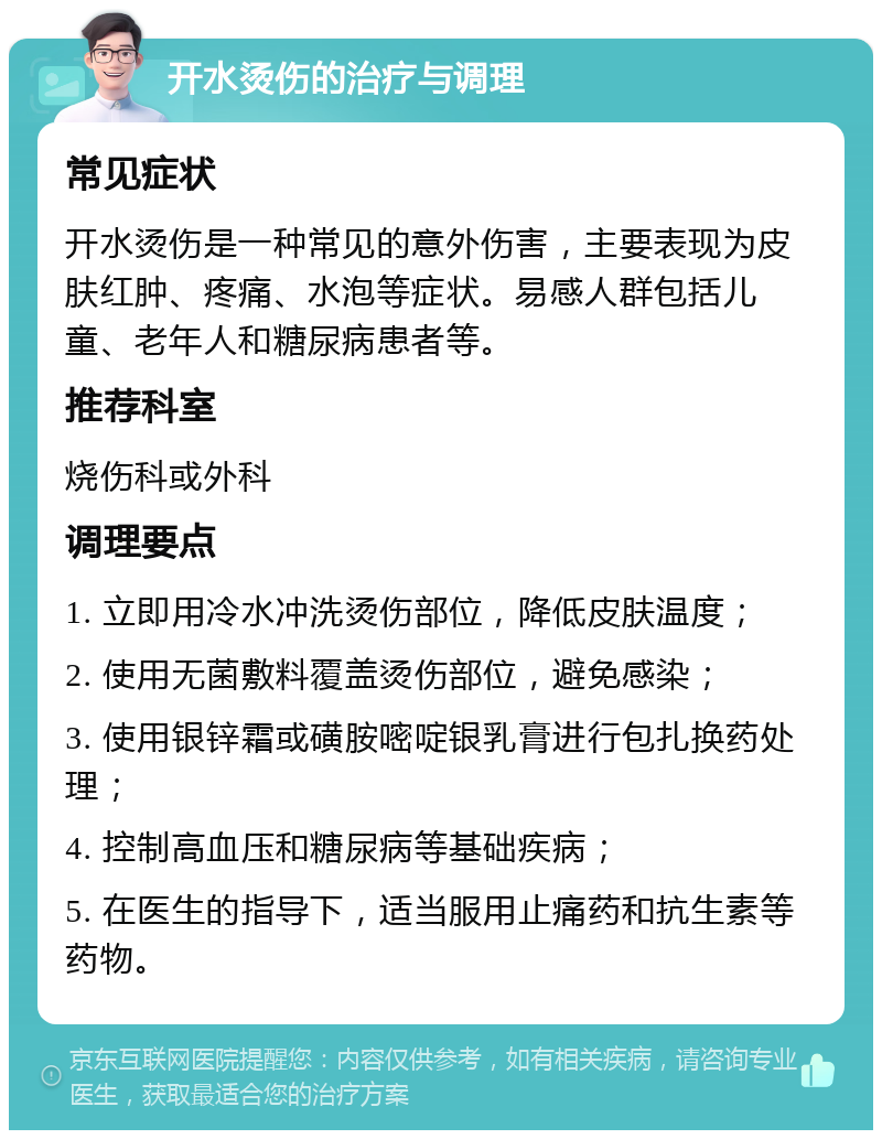 开水烫伤的治疗与调理 常见症状 开水烫伤是一种常见的意外伤害，主要表现为皮肤红肿、疼痛、水泡等症状。易感人群包括儿童、老年人和糖尿病患者等。 推荐科室 烧伤科或外科 调理要点 1. 立即用冷水冲洗烫伤部位，降低皮肤温度； 2. 使用无菌敷料覆盖烫伤部位，避免感染； 3. 使用银锌霜或磺胺嘧啶银乳膏进行包扎换药处理； 4. 控制高血压和糖尿病等基础疾病； 5. 在医生的指导下，适当服用止痛药和抗生素等药物。