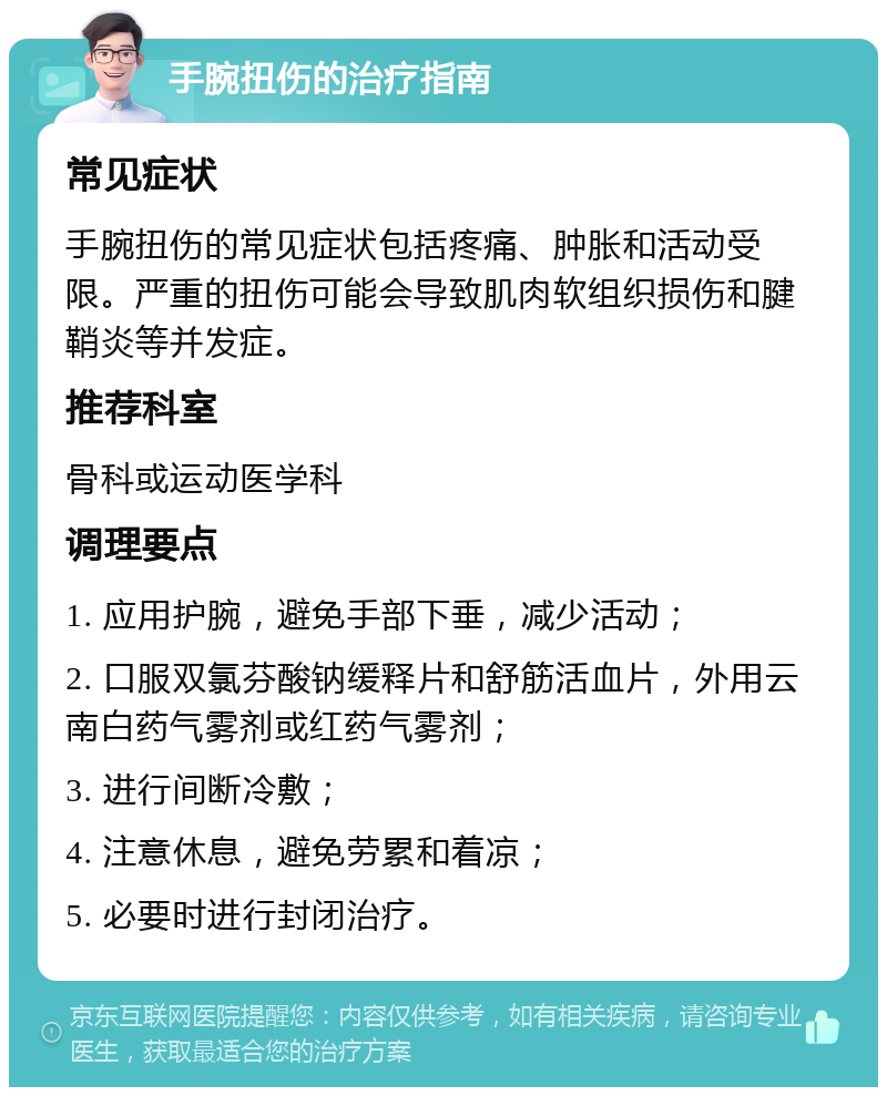 手腕扭伤的治疗指南 常见症状 手腕扭伤的常见症状包括疼痛、肿胀和活动受限。严重的扭伤可能会导致肌肉软组织损伤和腱鞘炎等并发症。 推荐科室 骨科或运动医学科 调理要点 1. 应用护腕，避免手部下垂，减少活动； 2. 口服双氯芬酸钠缓释片和舒筋活血片，外用云南白药气雾剂或红药气雾剂； 3. 进行间断冷敷； 4. 注意休息，避免劳累和着凉； 5. 必要时进行封闭治疗。