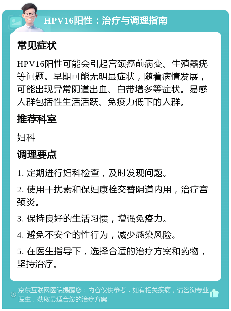 HPV16阳性：治疗与调理指南 常见症状 HPV16阳性可能会引起宫颈癌前病变、生殖器疣等问题。早期可能无明显症状，随着病情发展，可能出现异常阴道出血、白带增多等症状。易感人群包括性生活活跃、免疫力低下的人群。 推荐科室 妇科 调理要点 1. 定期进行妇科检查，及时发现问题。 2. 使用干扰素和保妇康栓交替阴道内用，治疗宫颈炎。 3. 保持良好的生活习惯，增强免疫力。 4. 避免不安全的性行为，减少感染风险。 5. 在医生指导下，选择合适的治疗方案和药物，坚持治疗。