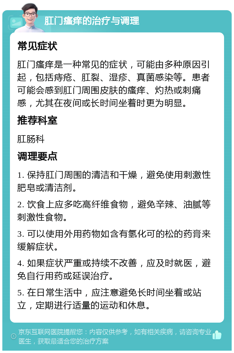 肛门瘙痒的治疗与调理 常见症状 肛门瘙痒是一种常见的症状，可能由多种原因引起，包括痔疮、肛裂、湿疹、真菌感染等。患者可能会感到肛门周围皮肤的瘙痒、灼热或刺痛感，尤其在夜间或长时间坐着时更为明显。 推荐科室 肛肠科 调理要点 1. 保持肛门周围的清洁和干燥，避免使用刺激性肥皂或清洁剂。 2. 饮食上应多吃高纤维食物，避免辛辣、油腻等刺激性食物。 3. 可以使用外用药物如含有氢化可的松的药膏来缓解症状。 4. 如果症状严重或持续不改善，应及时就医，避免自行用药或延误治疗。 5. 在日常生活中，应注意避免长时间坐着或站立，定期进行适量的运动和休息。