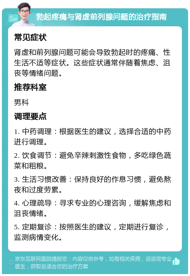 勃起疼痛与肾虚前列腺问题的治疗指南 常见症状 肾虚和前列腺问题可能会导致勃起时的疼痛、性生活不适等症状。这些症状通常伴随着焦虑、沮丧等情绪问题。 推荐科室 男科 调理要点 1. 中药调理：根据医生的建议，选择合适的中药进行调理。 2. 饮食调节：避免辛辣刺激性食物，多吃绿色蔬菜和粗粮。 3. 生活习惯改善：保持良好的作息习惯，避免熬夜和过度劳累。 4. 心理疏导：寻求专业的心理咨询，缓解焦虑和沮丧情绪。 5. 定期复诊：按照医生的建议，定期进行复诊，监测病情变化。