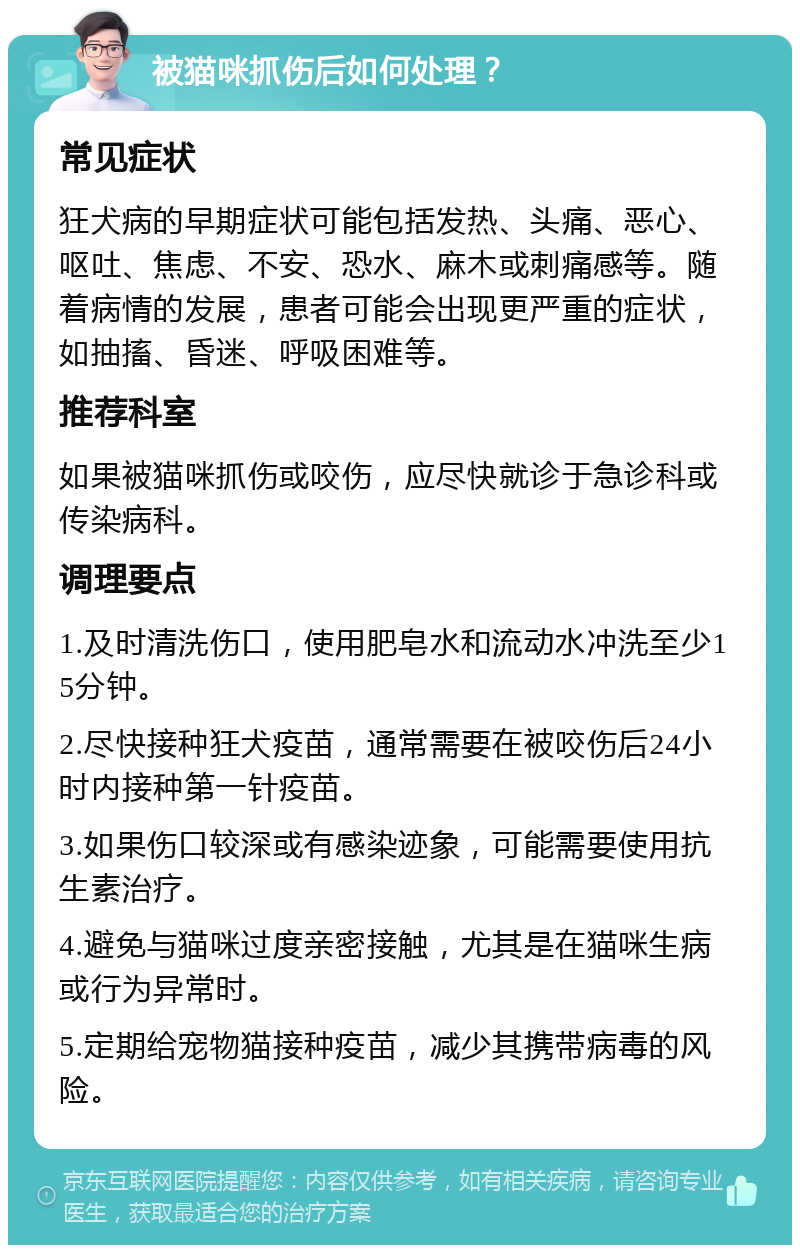 被猫咪抓伤后如何处理？ 常见症状 狂犬病的早期症状可能包括发热、头痛、恶心、呕吐、焦虑、不安、恐水、麻木或刺痛感等。随着病情的发展，患者可能会出现更严重的症状，如抽搐、昏迷、呼吸困难等。 推荐科室 如果被猫咪抓伤或咬伤，应尽快就诊于急诊科或传染病科。 调理要点 1.及时清洗伤口，使用肥皂水和流动水冲洗至少15分钟。 2.尽快接种狂犬疫苗，通常需要在被咬伤后24小时内接种第一针疫苗。 3.如果伤口较深或有感染迹象，可能需要使用抗生素治疗。 4.避免与猫咪过度亲密接触，尤其是在猫咪生病或行为异常时。 5.定期给宠物猫接种疫苗，减少其携带病毒的风险。