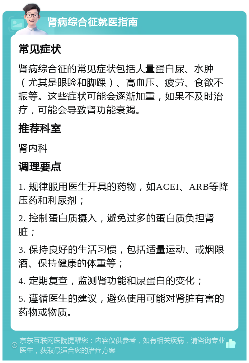 肾病综合征就医指南 常见症状 肾病综合征的常见症状包括大量蛋白尿、水肿（尤其是眼睑和脚踝）、高血压、疲劳、食欲不振等。这些症状可能会逐渐加重，如果不及时治疗，可能会导致肾功能衰竭。 推荐科室 肾内科 调理要点 1. 规律服用医生开具的药物，如ACEI、ARB等降压药和利尿剂； 2. 控制蛋白质摄入，避免过多的蛋白质负担肾脏； 3. 保持良好的生活习惯，包括适量运动、戒烟限酒、保持健康的体重等； 4. 定期复查，监测肾功能和尿蛋白的变化； 5. 遵循医生的建议，避免使用可能对肾脏有害的药物或物质。