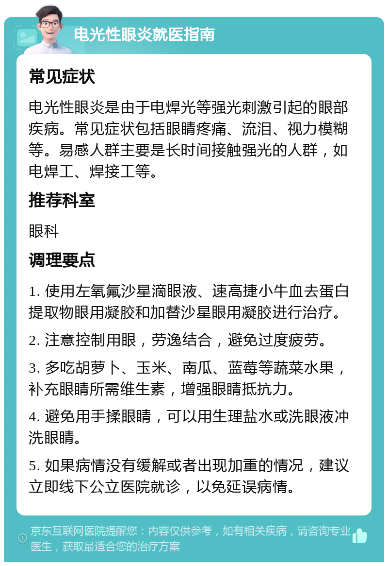 电光性眼炎就医指南 常见症状 电光性眼炎是由于电焊光等强光刺激引起的眼部疾病。常见症状包括眼睛疼痛、流泪、视力模糊等。易感人群主要是长时间接触强光的人群，如电焊工、焊接工等。 推荐科室 眼科 调理要点 1. 使用左氧氟沙星滴眼液、速高捷小牛血去蛋白提取物眼用凝胶和加替沙星眼用凝胶进行治疗。 2. 注意控制用眼，劳逸结合，避免过度疲劳。 3. 多吃胡萝卜、玉米、南瓜、蓝莓等蔬菜水果，补充眼睛所需维生素，增强眼睛抵抗力。 4. 避免用手揉眼睛，可以用生理盐水或洗眼液冲洗眼睛。 5. 如果病情没有缓解或者出现加重的情况，建议立即线下公立医院就诊，以免延误病情。