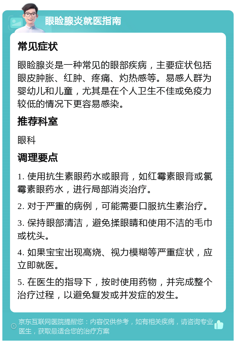 眼睑腺炎就医指南 常见症状 眼睑腺炎是一种常见的眼部疾病，主要症状包括眼皮肿胀、红肿、疼痛、灼热感等。易感人群为婴幼儿和儿童，尤其是在个人卫生不佳或免疫力较低的情况下更容易感染。 推荐科室 眼科 调理要点 1. 使用抗生素眼药水或眼膏，如红霉素眼膏或氯霉素眼药水，进行局部消炎治疗。 2. 对于严重的病例，可能需要口服抗生素治疗。 3. 保持眼部清洁，避免揉眼睛和使用不洁的毛巾或枕头。 4. 如果宝宝出现高烧、视力模糊等严重症状，应立即就医。 5. 在医生的指导下，按时使用药物，并完成整个治疗过程，以避免复发或并发症的发生。