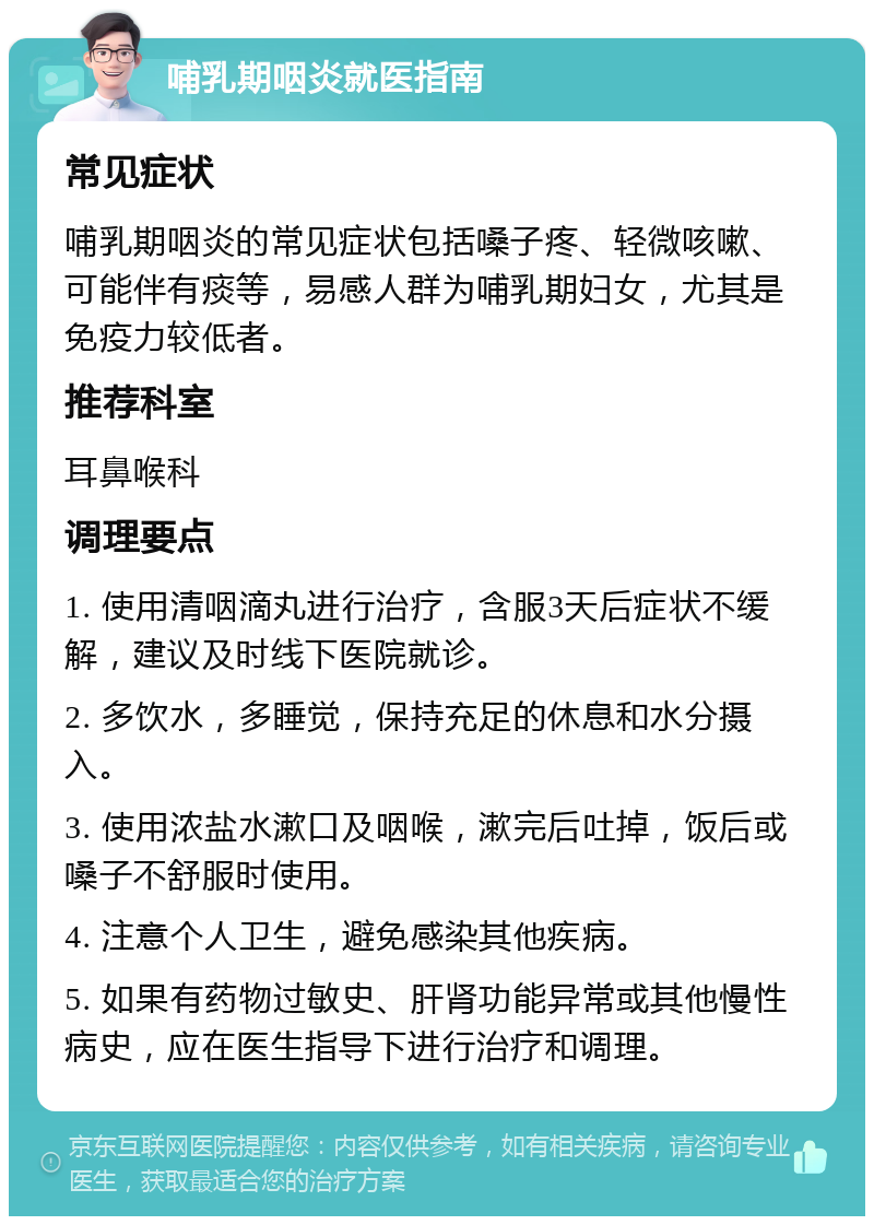 哺乳期咽炎就医指南 常见症状 哺乳期咽炎的常见症状包括嗓子疼、轻微咳嗽、可能伴有痰等，易感人群为哺乳期妇女，尤其是免疫力较低者。 推荐科室 耳鼻喉科 调理要点 1. 使用清咽滴丸进行治疗，含服3天后症状不缓解，建议及时线下医院就诊。 2. 多饮水，多睡觉，保持充足的休息和水分摄入。 3. 使用浓盐水漱口及咽喉，漱完后吐掉，饭后或嗓子不舒服时使用。 4. 注意个人卫生，避免感染其他疾病。 5. 如果有药物过敏史、肝肾功能异常或其他慢性病史，应在医生指导下进行治疗和调理。