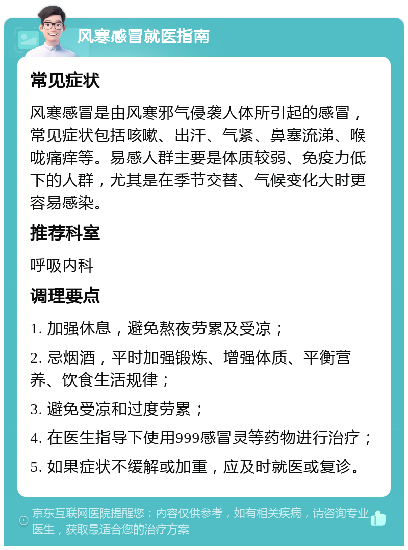 风寒感冒就医指南 常见症状 风寒感冒是由风寒邪气侵袭人体所引起的感冒，常见症状包括咳嗽、出汗、气紧、鼻塞流涕、喉咙痛痒等。易感人群主要是体质较弱、免疫力低下的人群，尤其是在季节交替、气候变化大时更容易感染。 推荐科室 呼吸内科 调理要点 1. 加强休息，避免熬夜劳累及受凉； 2. 忌烟酒，平时加强锻炼、增强体质、平衡营养、饮食生活规律； 3. 避免受凉和过度劳累； 4. 在医生指导下使用999感冒灵等药物进行治疗； 5. 如果症状不缓解或加重，应及时就医或复诊。