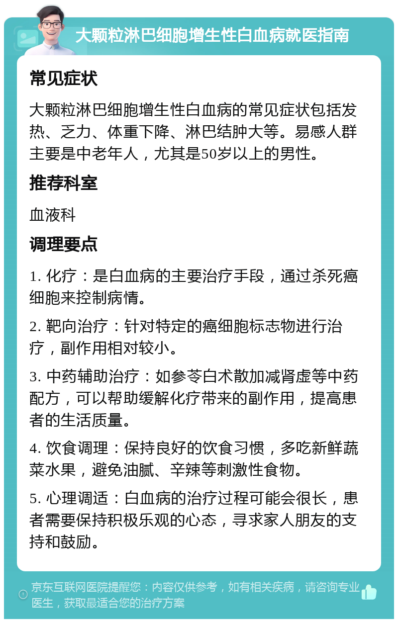 大颗粒淋巴细胞增生性白血病就医指南 常见症状 大颗粒淋巴细胞增生性白血病的常见症状包括发热、乏力、体重下降、淋巴结肿大等。易感人群主要是中老年人，尤其是50岁以上的男性。 推荐科室 血液科 调理要点 1. 化疗：是白血病的主要治疗手段，通过杀死癌细胞来控制病情。 2. 靶向治疗：针对特定的癌细胞标志物进行治疗，副作用相对较小。 3. 中药辅助治疗：如参苓白术散加减肾虚等中药配方，可以帮助缓解化疗带来的副作用，提高患者的生活质量。 4. 饮食调理：保持良好的饮食习惯，多吃新鲜蔬菜水果，避免油腻、辛辣等刺激性食物。 5. 心理调适：白血病的治疗过程可能会很长，患者需要保持积极乐观的心态，寻求家人朋友的支持和鼓励。