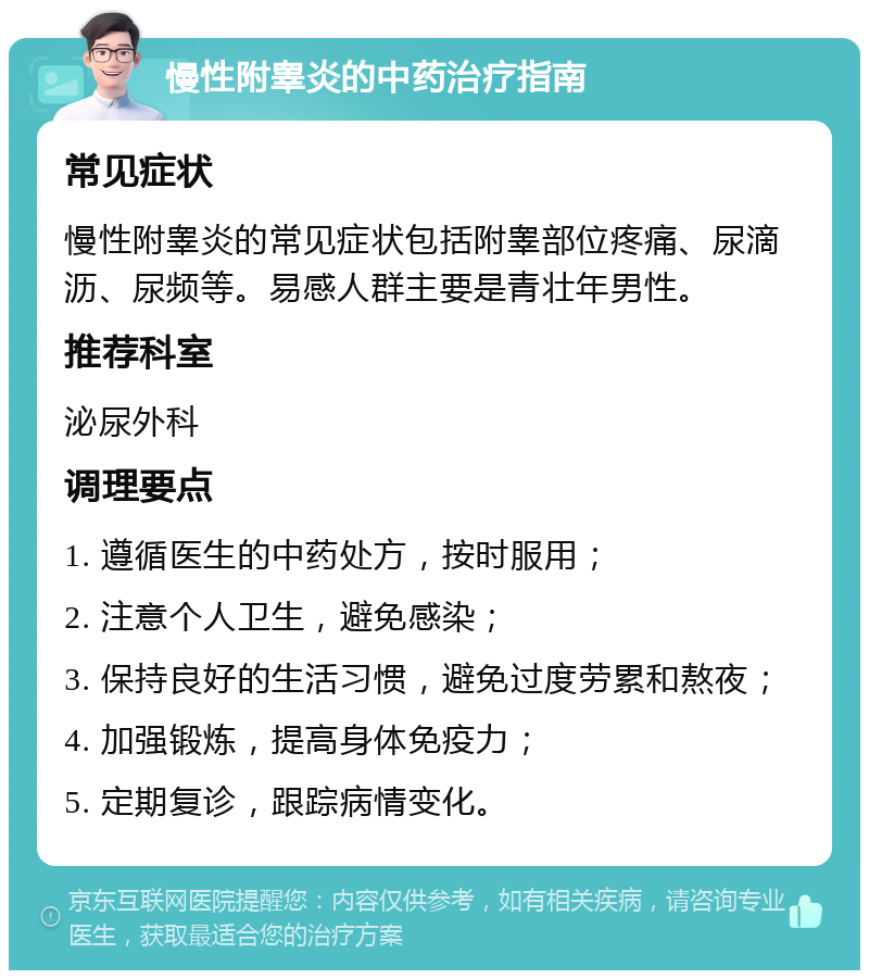 慢性附睾炎的中药治疗指南 常见症状 慢性附睾炎的常见症状包括附睾部位疼痛、尿滴沥、尿频等。易感人群主要是青壮年男性。 推荐科室 泌尿外科 调理要点 1. 遵循医生的中药处方，按时服用； 2. 注意个人卫生，避免感染； 3. 保持良好的生活习惯，避免过度劳累和熬夜； 4. 加强锻炼，提高身体免疫力； 5. 定期复诊，跟踪病情变化。