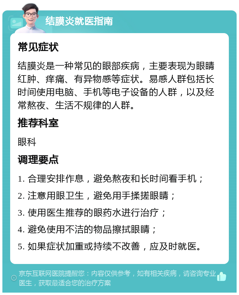 结膜炎就医指南 常见症状 结膜炎是一种常见的眼部疾病，主要表现为眼睛红肿、痒痛、有异物感等症状。易感人群包括长时间使用电脑、手机等电子设备的人群，以及经常熬夜、生活不规律的人群。 推荐科室 眼科 调理要点 1. 合理安排作息，避免熬夜和长时间看手机； 2. 注意用眼卫生，避免用手揉搓眼睛； 3. 使用医生推荐的眼药水进行治疗； 4. 避免使用不洁的物品擦拭眼睛； 5. 如果症状加重或持续不改善，应及时就医。