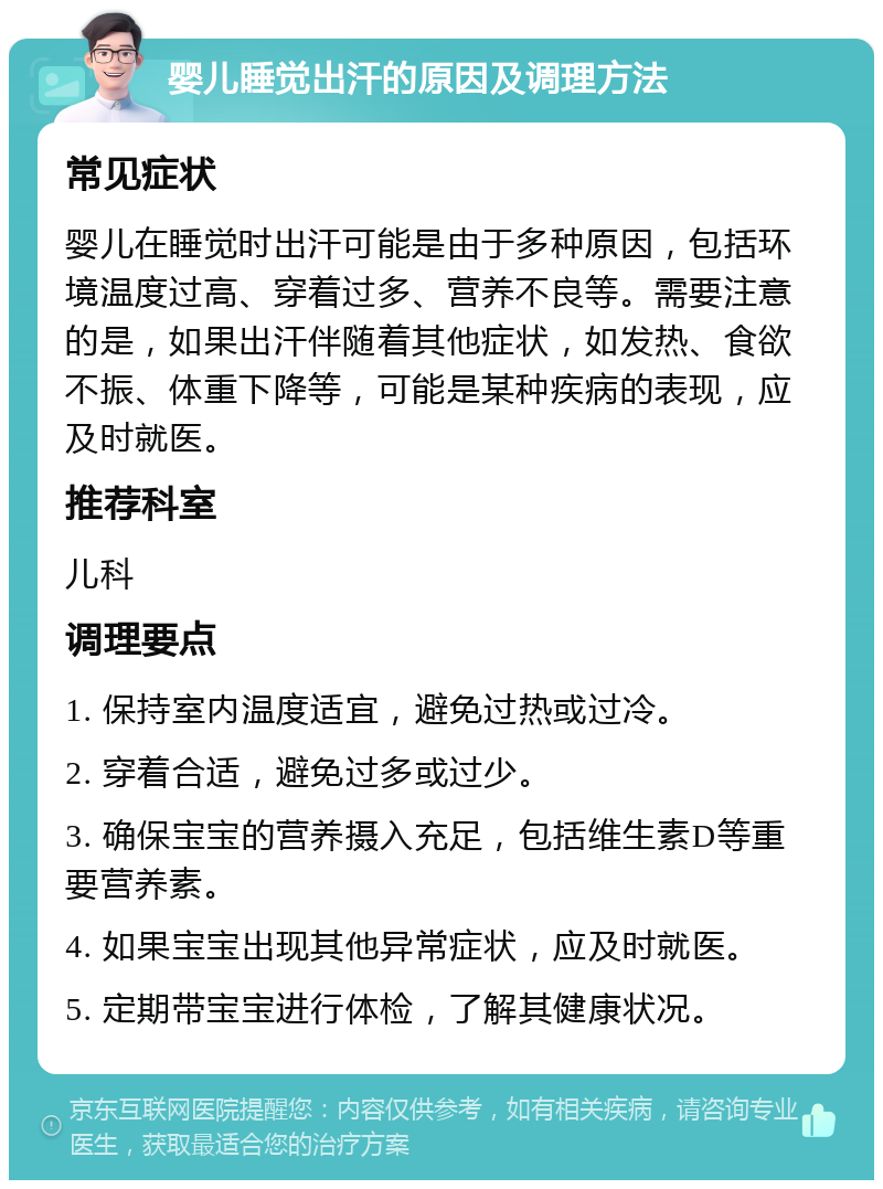 婴儿睡觉出汗的原因及调理方法 常见症状 婴儿在睡觉时出汗可能是由于多种原因，包括环境温度过高、穿着过多、营养不良等。需要注意的是，如果出汗伴随着其他症状，如发热、食欲不振、体重下降等，可能是某种疾病的表现，应及时就医。 推荐科室 儿科 调理要点 1. 保持室内温度适宜，避免过热或过冷。 2. 穿着合适，避免过多或过少。 3. 确保宝宝的营养摄入充足，包括维生素D等重要营养素。 4. 如果宝宝出现其他异常症状，应及时就医。 5. 定期带宝宝进行体检，了解其健康状况。