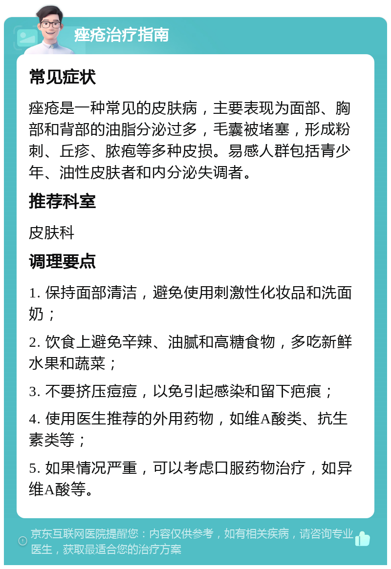 痤疮治疗指南 常见症状 痤疮是一种常见的皮肤病，主要表现为面部、胸部和背部的油脂分泌过多，毛囊被堵塞，形成粉刺、丘疹、脓疱等多种皮损。易感人群包括青少年、油性皮肤者和内分泌失调者。 推荐科室 皮肤科 调理要点 1. 保持面部清洁，避免使用刺激性化妆品和洗面奶； 2. 饮食上避免辛辣、油腻和高糖食物，多吃新鲜水果和蔬菜； 3. 不要挤压痘痘，以免引起感染和留下疤痕； 4. 使用医生推荐的外用药物，如维A酸类、抗生素类等； 5. 如果情况严重，可以考虑口服药物治疗，如异维A酸等。