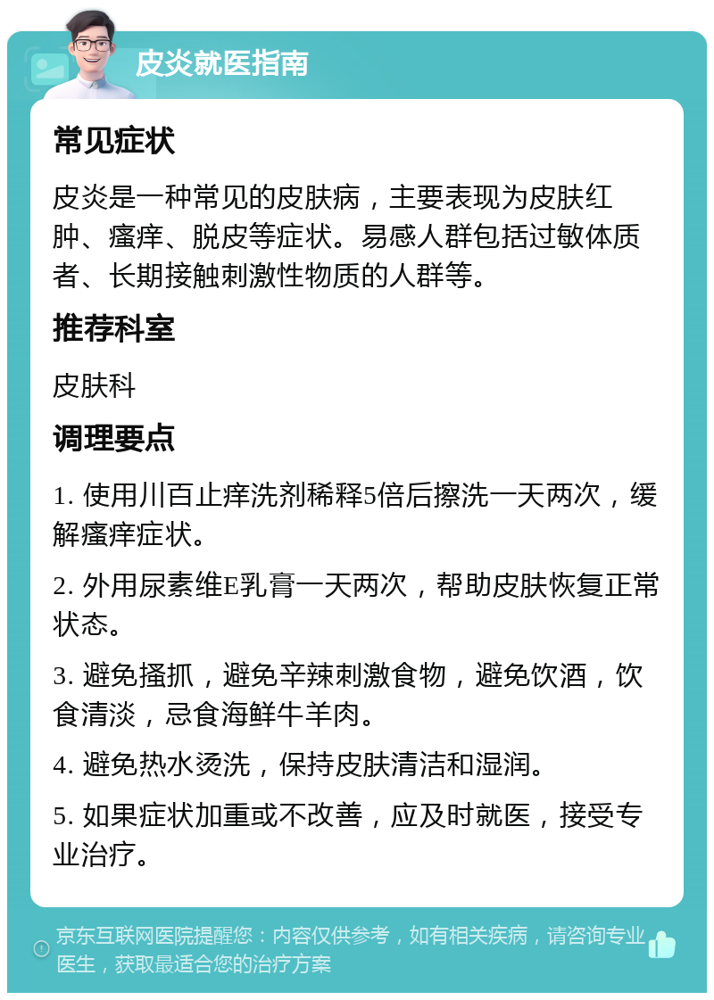 皮炎就医指南 常见症状 皮炎是一种常见的皮肤病，主要表现为皮肤红肿、瘙痒、脱皮等症状。易感人群包括过敏体质者、长期接触刺激性物质的人群等。 推荐科室 皮肤科 调理要点 1. 使用川百止痒洗剂稀释5倍后擦洗一天两次，缓解瘙痒症状。 2. 外用尿素维E乳膏一天两次，帮助皮肤恢复正常状态。 3. 避免搔抓，避免辛辣刺激食物，避免饮酒，饮食清淡，忌食海鲜牛羊肉。 4. 避免热水烫洗，保持皮肤清洁和湿润。 5. 如果症状加重或不改善，应及时就医，接受专业治疗。