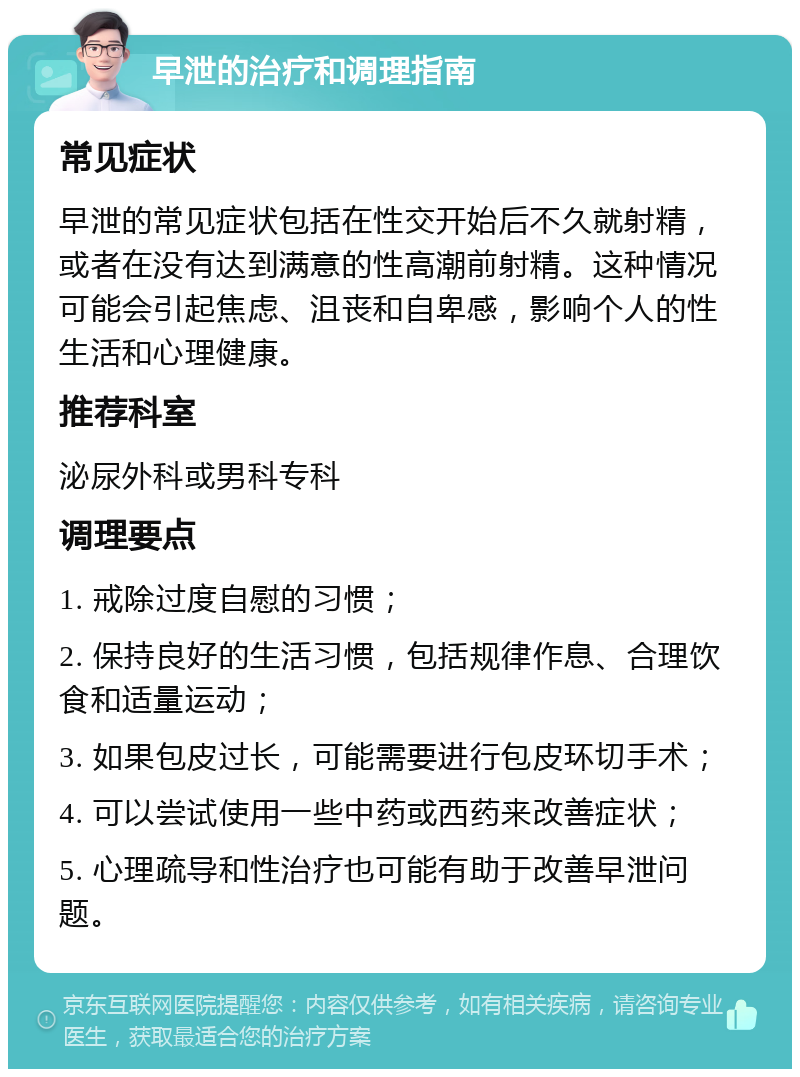 早泄的治疗和调理指南 常见症状 早泄的常见症状包括在性交开始后不久就射精，或者在没有达到满意的性高潮前射精。这种情况可能会引起焦虑、沮丧和自卑感，影响个人的性生活和心理健康。 推荐科室 泌尿外科或男科专科 调理要点 1. 戒除过度自慰的习惯； 2. 保持良好的生活习惯，包括规律作息、合理饮食和适量运动； 3. 如果包皮过长，可能需要进行包皮环切手术； 4. 可以尝试使用一些中药或西药来改善症状； 5. 心理疏导和性治疗也可能有助于改善早泄问题。