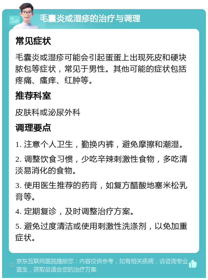 毛囊炎或湿疹的治疗与调理 常见症状 毛囊炎或湿疹可能会引起蛋蛋上出现死皮和硬块脓包等症状，常见于男性。其他可能的症状包括疼痛、瘙痒、红肿等。 推荐科室 皮肤科或泌尿外科 调理要点 1. 注意个人卫生，勤换内裤，避免摩擦和潮湿。 2. 调整饮食习惯，少吃辛辣刺激性食物，多吃清淡易消化的食物。 3. 使用医生推荐的药膏，如复方醋酸地塞米松乳膏等。 4. 定期复诊，及时调整治疗方案。 5. 避免过度清洁或使用刺激性洗涤剂，以免加重症状。