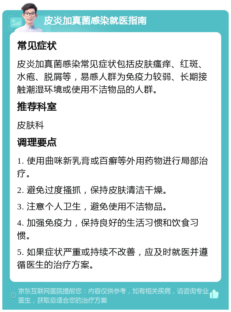 皮炎加真菌感染就医指南 常见症状 皮炎加真菌感染常见症状包括皮肤瘙痒、红斑、水疱、脱屑等，易感人群为免疫力较弱、长期接触潮湿环境或使用不洁物品的人群。 推荐科室 皮肤科 调理要点 1. 使用曲咪新乳膏或百癣等外用药物进行局部治疗。 2. 避免过度搔抓，保持皮肤清洁干燥。 3. 注意个人卫生，避免使用不洁物品。 4. 加强免疫力，保持良好的生活习惯和饮食习惯。 5. 如果症状严重或持续不改善，应及时就医并遵循医生的治疗方案。