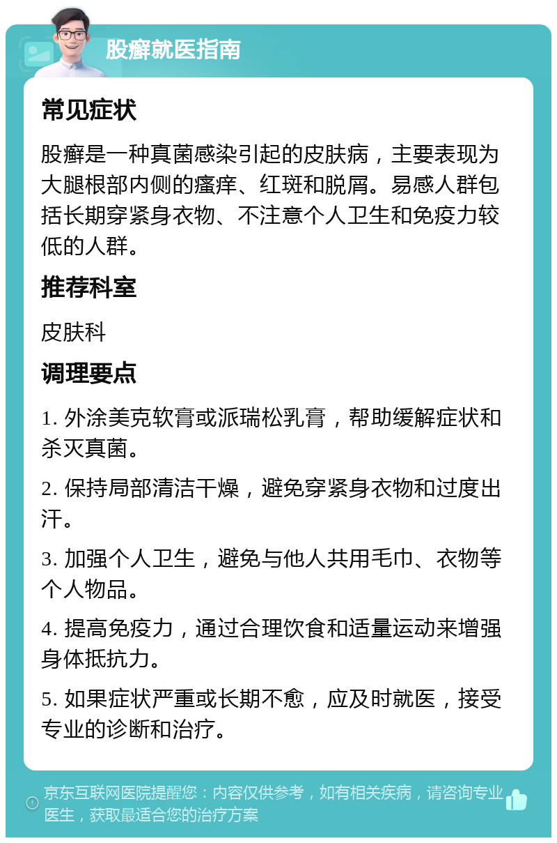 股癣就医指南 常见症状 股癣是一种真菌感染引起的皮肤病，主要表现为大腿根部内侧的瘙痒、红斑和脱屑。易感人群包括长期穿紧身衣物、不注意个人卫生和免疫力较低的人群。 推荐科室 皮肤科 调理要点 1. 外涂美克软膏或派瑞松乳膏，帮助缓解症状和杀灭真菌。 2. 保持局部清洁干燥，避免穿紧身衣物和过度出汗。 3. 加强个人卫生，避免与他人共用毛巾、衣物等个人物品。 4. 提高免疫力，通过合理饮食和适量运动来增强身体抵抗力。 5. 如果症状严重或长期不愈，应及时就医，接受专业的诊断和治疗。