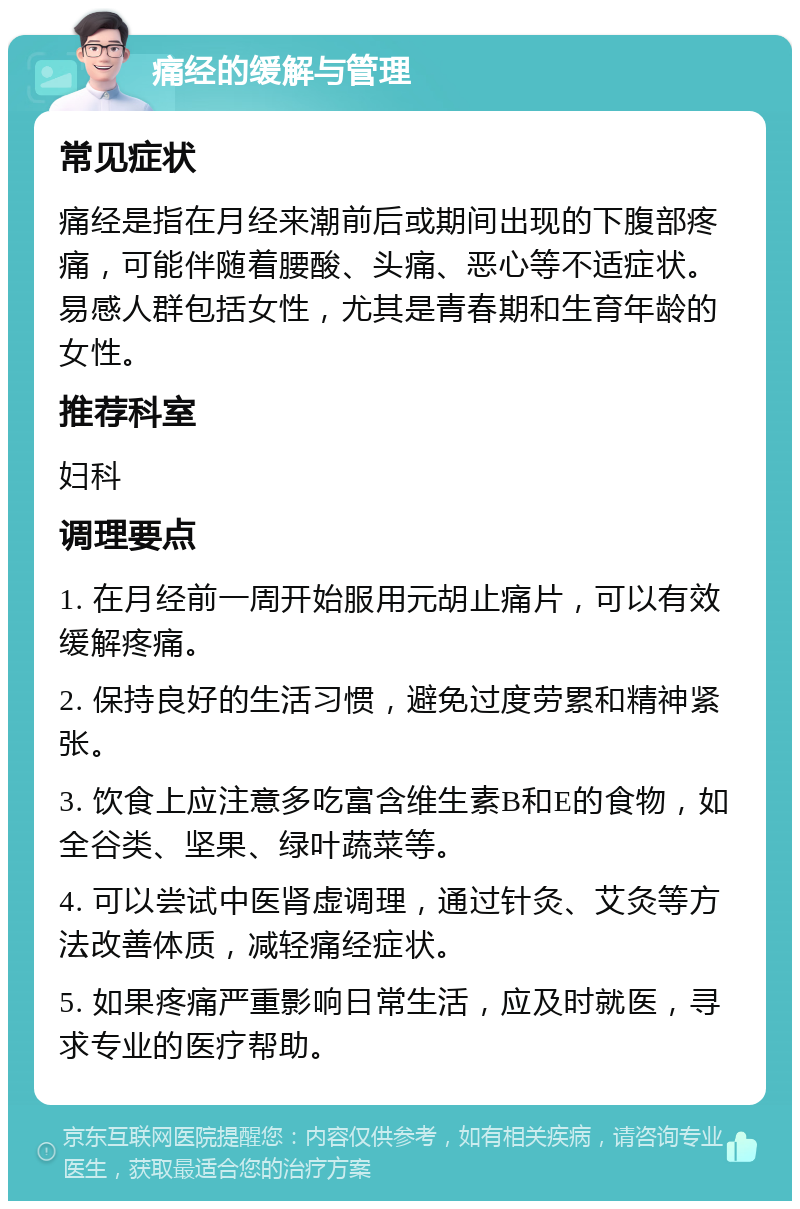 痛经的缓解与管理 常见症状 痛经是指在月经来潮前后或期间出现的下腹部疼痛，可能伴随着腰酸、头痛、恶心等不适症状。易感人群包括女性，尤其是青春期和生育年龄的女性。 推荐科室 妇科 调理要点 1. 在月经前一周开始服用元胡止痛片，可以有效缓解疼痛。 2. 保持良好的生活习惯，避免过度劳累和精神紧张。 3. 饮食上应注意多吃富含维生素B和E的食物，如全谷类、坚果、绿叶蔬菜等。 4. 可以尝试中医肾虚调理，通过针灸、艾灸等方法改善体质，减轻痛经症状。 5. 如果疼痛严重影响日常生活，应及时就医，寻求专业的医疗帮助。