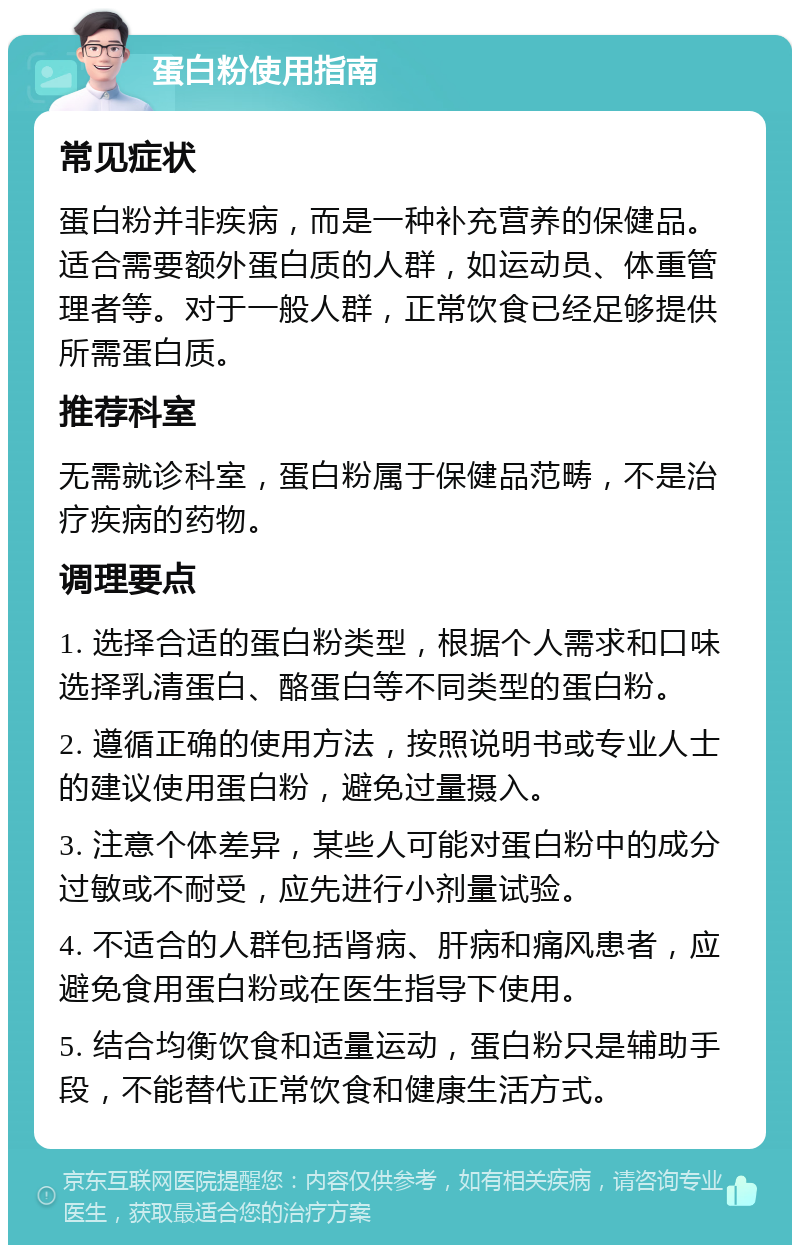 蛋白粉使用指南 常见症状 蛋白粉并非疾病，而是一种补充营养的保健品。适合需要额外蛋白质的人群，如运动员、体重管理者等。对于一般人群，正常饮食已经足够提供所需蛋白质。 推荐科室 无需就诊科室，蛋白粉属于保健品范畴，不是治疗疾病的药物。 调理要点 1. 选择合适的蛋白粉类型，根据个人需求和口味选择乳清蛋白、酪蛋白等不同类型的蛋白粉。 2. 遵循正确的使用方法，按照说明书或专业人士的建议使用蛋白粉，避免过量摄入。 3. 注意个体差异，某些人可能对蛋白粉中的成分过敏或不耐受，应先进行小剂量试验。 4. 不适合的人群包括肾病、肝病和痛风患者，应避免食用蛋白粉或在医生指导下使用。 5. 结合均衡饮食和适量运动，蛋白粉只是辅助手段，不能替代正常饮食和健康生活方式。