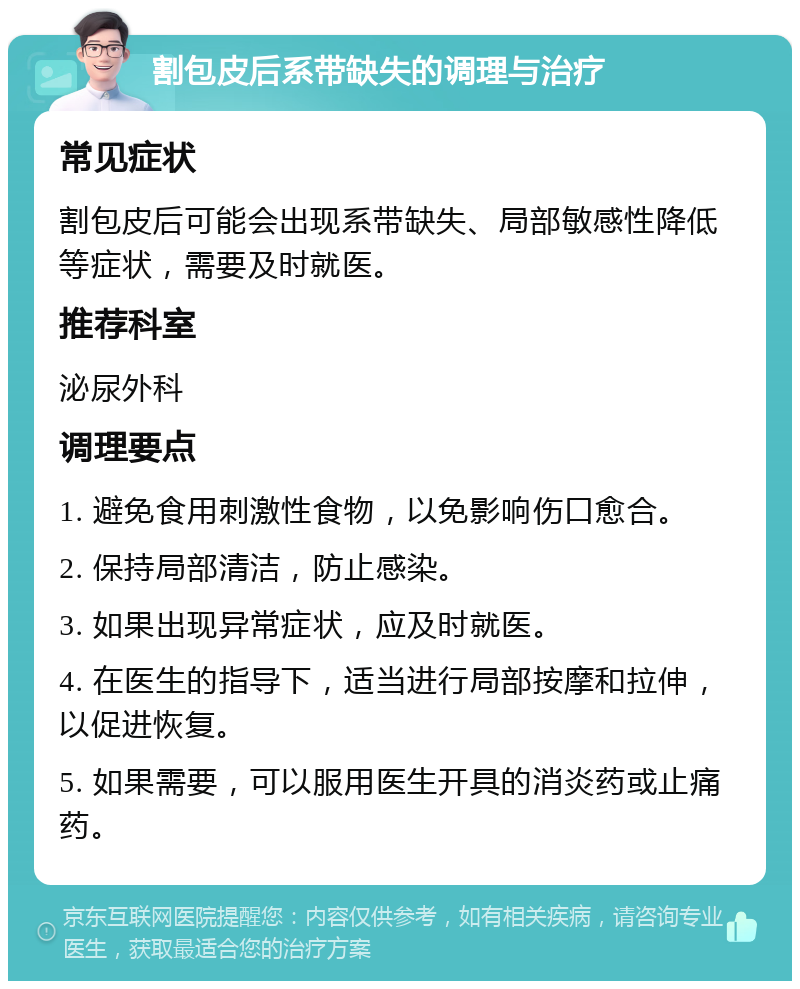 割包皮后系带缺失的调理与治疗 常见症状 割包皮后可能会出现系带缺失、局部敏感性降低等症状，需要及时就医。 推荐科室 泌尿外科 调理要点 1. 避免食用刺激性食物，以免影响伤口愈合。 2. 保持局部清洁，防止感染。 3. 如果出现异常症状，应及时就医。 4. 在医生的指导下，适当进行局部按摩和拉伸，以促进恢复。 5. 如果需要，可以服用医生开具的消炎药或止痛药。