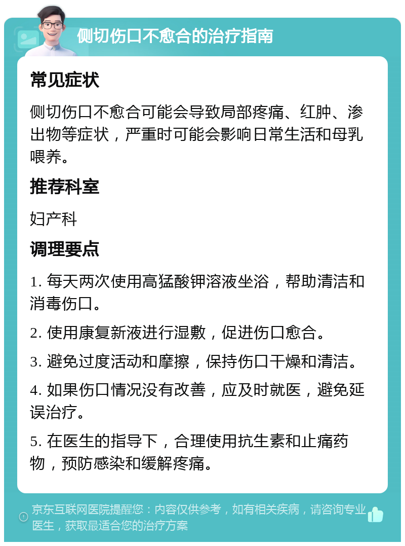 侧切伤口不愈合的治疗指南 常见症状 侧切伤口不愈合可能会导致局部疼痛、红肿、渗出物等症状，严重时可能会影响日常生活和母乳喂养。 推荐科室 妇产科 调理要点 1. 每天两次使用高猛酸钾溶液坐浴，帮助清洁和消毒伤口。 2. 使用康复新液进行湿敷，促进伤口愈合。 3. 避免过度活动和摩擦，保持伤口干燥和清洁。 4. 如果伤口情况没有改善，应及时就医，避免延误治疗。 5. 在医生的指导下，合理使用抗生素和止痛药物，预防感染和缓解疼痛。