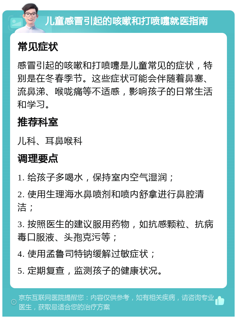 儿童感冒引起的咳嗽和打喷嚏就医指南 常见症状 感冒引起的咳嗽和打喷嚏是儿童常见的症状，特别是在冬春季节。这些症状可能会伴随着鼻塞、流鼻涕、喉咙痛等不适感，影响孩子的日常生活和学习。 推荐科室 儿科、耳鼻喉科 调理要点 1. 给孩子多喝水，保持室内空气湿润； 2. 使用生理海水鼻喷剂和喷内舒拿进行鼻腔清洁； 3. 按照医生的建议服用药物，如抗感颗粒、抗病毒口服液、头孢克污等； 4. 使用孟鲁司特钠缓解过敏症状； 5. 定期复查，监测孩子的健康状况。