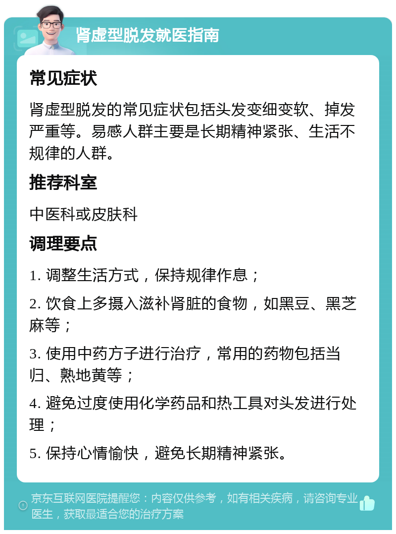 肾虚型脱发就医指南 常见症状 肾虚型脱发的常见症状包括头发变细变软、掉发严重等。易感人群主要是长期精神紧张、生活不规律的人群。 推荐科室 中医科或皮肤科 调理要点 1. 调整生活方式，保持规律作息； 2. 饮食上多摄入滋补肾脏的食物，如黑豆、黑芝麻等； 3. 使用中药方子进行治疗，常用的药物包括当归、熟地黄等； 4. 避免过度使用化学药品和热工具对头发进行处理； 5. 保持心情愉快，避免长期精神紧张。