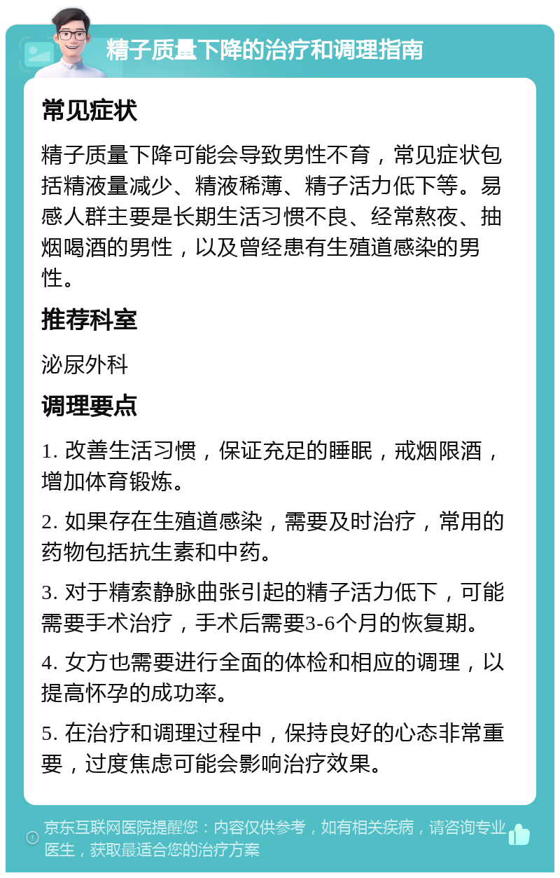 精子质量下降的治疗和调理指南 常见症状 精子质量下降可能会导致男性不育，常见症状包括精液量减少、精液稀薄、精子活力低下等。易感人群主要是长期生活习惯不良、经常熬夜、抽烟喝酒的男性，以及曾经患有生殖道感染的男性。 推荐科室 泌尿外科 调理要点 1. 改善生活习惯，保证充足的睡眠，戒烟限酒，增加体育锻炼。 2. 如果存在生殖道感染，需要及时治疗，常用的药物包括抗生素和中药。 3. 对于精索静脉曲张引起的精子活力低下，可能需要手术治疗，手术后需要3-6个月的恢复期。 4. 女方也需要进行全面的体检和相应的调理，以提高怀孕的成功率。 5. 在治疗和调理过程中，保持良好的心态非常重要，过度焦虑可能会影响治疗效果。