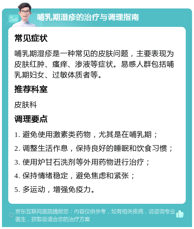 哺乳期湿疹的治疗与调理指南 常见症状 哺乳期湿疹是一种常见的皮肤问题，主要表现为皮肤红肿、瘙痒、渗液等症状。易感人群包括哺乳期妇女、过敏体质者等。 推荐科室 皮肤科 调理要点 1. 避免使用激素类药物，尤其是在哺乳期； 2. 调整生活作息，保持良好的睡眠和饮食习惯； 3. 使用炉甘石洗剂等外用药物进行治疗； 4. 保持情绪稳定，避免焦虑和紧张； 5. 多运动，增强免疫力。