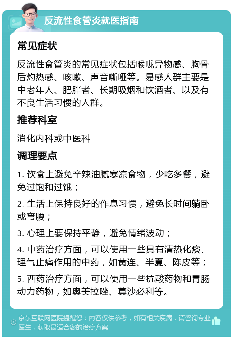 反流性食管炎就医指南 常见症状 反流性食管炎的常见症状包括喉咙异物感、胸骨后灼热感、咳嗽、声音嘶哑等。易感人群主要是中老年人、肥胖者、长期吸烟和饮酒者、以及有不良生活习惯的人群。 推荐科室 消化内科或中医科 调理要点 1. 饮食上避免辛辣油腻寒凉食物，少吃多餐，避免过饱和过饿； 2. 生活上保持良好的作息习惯，避免长时间躺卧或弯腰； 3. 心理上要保持平静，避免情绪波动； 4. 中药治疗方面，可以使用一些具有清热化痰、理气止痛作用的中药，如黄连、半夏、陈皮等； 5. 西药治疗方面，可以使用一些抗酸药物和胃肠动力药物，如奥美拉唑、莫沙必利等。