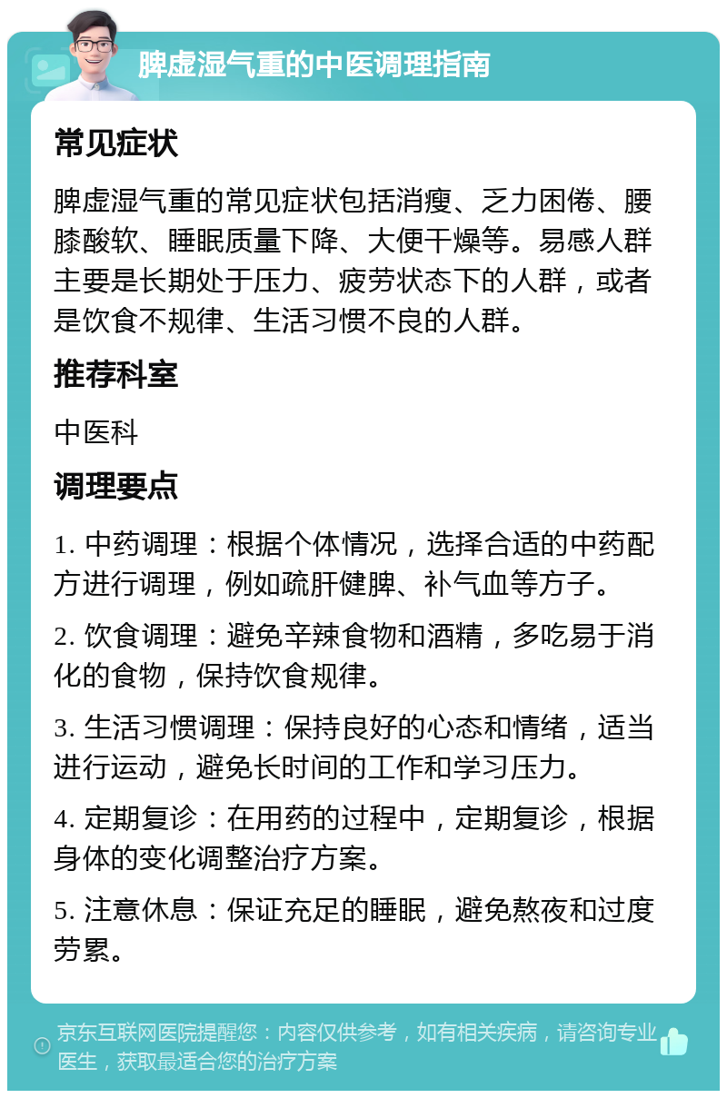 脾虚湿气重的中医调理指南 常见症状 脾虚湿气重的常见症状包括消瘦、乏力困倦、腰膝酸软、睡眠质量下降、大便干燥等。易感人群主要是长期处于压力、疲劳状态下的人群，或者是饮食不规律、生活习惯不良的人群。 推荐科室 中医科 调理要点 1. 中药调理：根据个体情况，选择合适的中药配方进行调理，例如疏肝健脾、补气血等方子。 2. 饮食调理：避免辛辣食物和酒精，多吃易于消化的食物，保持饮食规律。 3. 生活习惯调理：保持良好的心态和情绪，适当进行运动，避免长时间的工作和学习压力。 4. 定期复诊：在用药的过程中，定期复诊，根据身体的变化调整治疗方案。 5. 注意休息：保证充足的睡眠，避免熬夜和过度劳累。