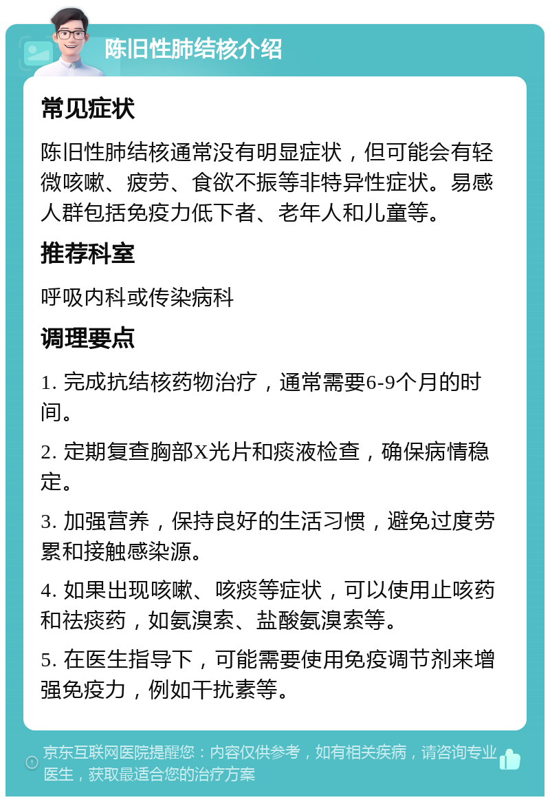 陈旧性肺结核介绍 常见症状 陈旧性肺结核通常没有明显症状，但可能会有轻微咳嗽、疲劳、食欲不振等非特异性症状。易感人群包括免疫力低下者、老年人和儿童等。 推荐科室 呼吸内科或传染病科 调理要点 1. 完成抗结核药物治疗，通常需要6-9个月的时间。 2. 定期复查胸部X光片和痰液检查，确保病情稳定。 3. 加强营养，保持良好的生活习惯，避免过度劳累和接触感染源。 4. 如果出现咳嗽、咳痰等症状，可以使用止咳药和祛痰药，如氨溴索、盐酸氨溴索等。 5. 在医生指导下，可能需要使用免疫调节剂来增强免疫力，例如干扰素等。