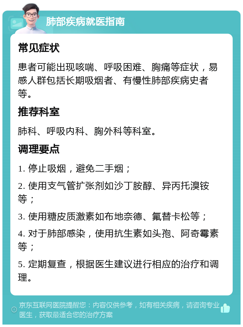 肺部疾病就医指南 常见症状 患者可能出现咳喘、呼吸困难、胸痛等症状，易感人群包括长期吸烟者、有慢性肺部疾病史者等。 推荐科室 肺科、呼吸内科、胸外科等科室。 调理要点 1. 停止吸烟，避免二手烟； 2. 使用支气管扩张剂如沙丁胺醇、异丙托溴铵等； 3. 使用糖皮质激素如布地奈德、氟替卡松等； 4. 对于肺部感染，使用抗生素如头孢、阿奇霉素等； 5. 定期复查，根据医生建议进行相应的治疗和调理。