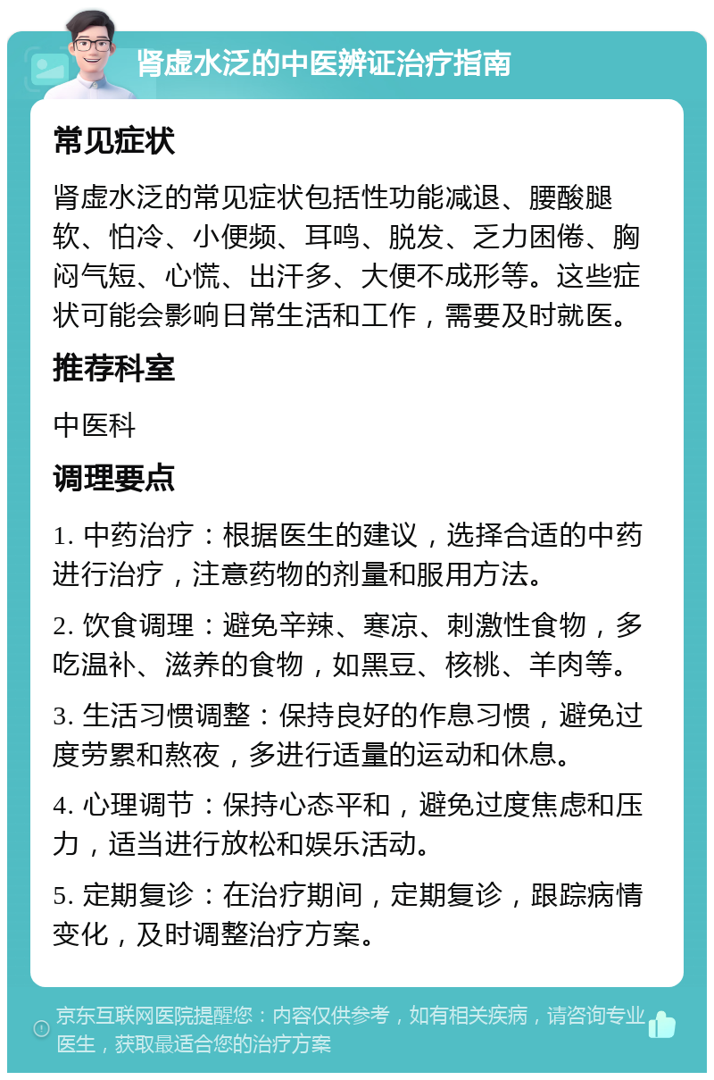 肾虚水泛的中医辨证治疗指南 常见症状 肾虚水泛的常见症状包括性功能减退、腰酸腿软、怕冷、小便频、耳鸣、脱发、乏力困倦、胸闷气短、心慌、出汗多、大便不成形等。这些症状可能会影响日常生活和工作，需要及时就医。 推荐科室 中医科 调理要点 1. 中药治疗：根据医生的建议，选择合适的中药进行治疗，注意药物的剂量和服用方法。 2. 饮食调理：避免辛辣、寒凉、刺激性食物，多吃温补、滋养的食物，如黑豆、核桃、羊肉等。 3. 生活习惯调整：保持良好的作息习惯，避免过度劳累和熬夜，多进行适量的运动和休息。 4. 心理调节：保持心态平和，避免过度焦虑和压力，适当进行放松和娱乐活动。 5. 定期复诊：在治疗期间，定期复诊，跟踪病情变化，及时调整治疗方案。