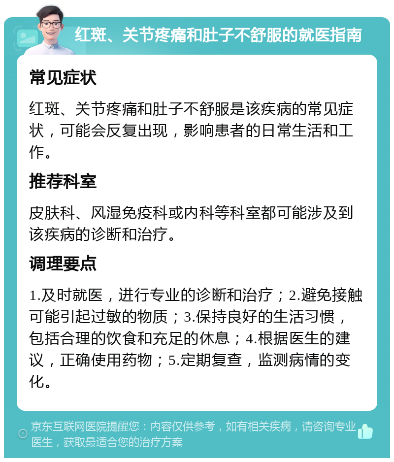 红斑、关节疼痛和肚子不舒服的就医指南 常见症状 红斑、关节疼痛和肚子不舒服是该疾病的常见症状，可能会反复出现，影响患者的日常生活和工作。 推荐科室 皮肤科、风湿免疫科或内科等科室都可能涉及到该疾病的诊断和治疗。 调理要点 1.及时就医，进行专业的诊断和治疗；2.避免接触可能引起过敏的物质；3.保持良好的生活习惯，包括合理的饮食和充足的休息；4.根据医生的建议，正确使用药物；5.定期复查，监测病情的变化。