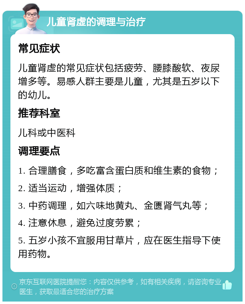 儿童肾虚的调理与治疗 常见症状 儿童肾虚的常见症状包括疲劳、腰膝酸软、夜尿增多等。易感人群主要是儿童，尤其是五岁以下的幼儿。 推荐科室 儿科或中医科 调理要点 1. 合理膳食，多吃富含蛋白质和维生素的食物； 2. 适当运动，增强体质； 3. 中药调理，如六味地黄丸、金匮肾气丸等； 4. 注意休息，避免过度劳累； 5. 五岁小孩不宜服用甘草片，应在医生指导下使用药物。