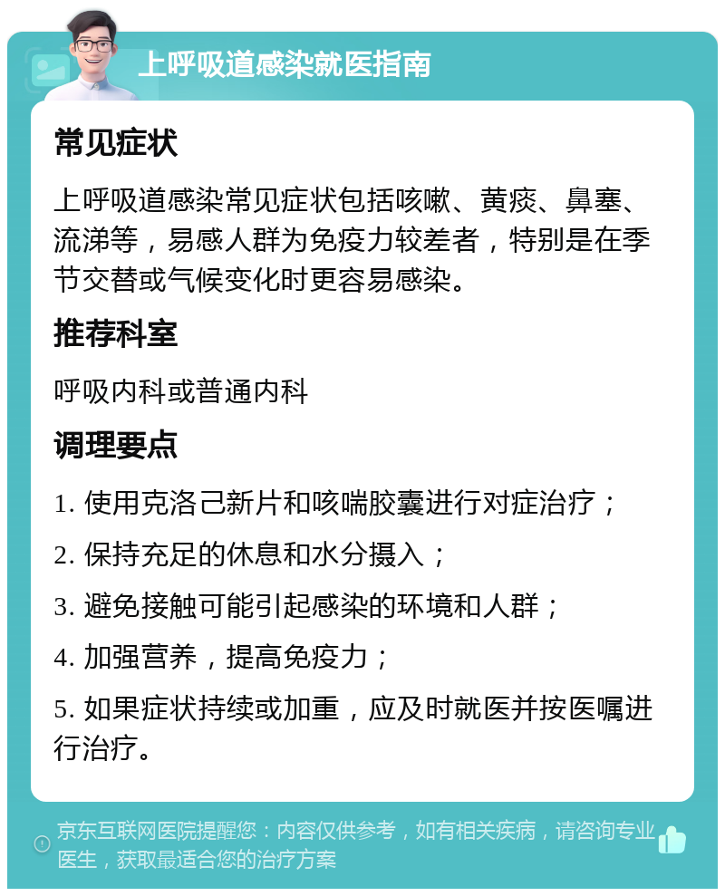 上呼吸道感染就医指南 常见症状 上呼吸道感染常见症状包括咳嗽、黄痰、鼻塞、流涕等，易感人群为免疫力较差者，特别是在季节交替或气候变化时更容易感染。 推荐科室 呼吸内科或普通内科 调理要点 1. 使用克洛己新片和咳喘胶囊进行对症治疗； 2. 保持充足的休息和水分摄入； 3. 避免接触可能引起感染的环境和人群； 4. 加强营养，提高免疫力； 5. 如果症状持续或加重，应及时就医并按医嘱进行治疗。