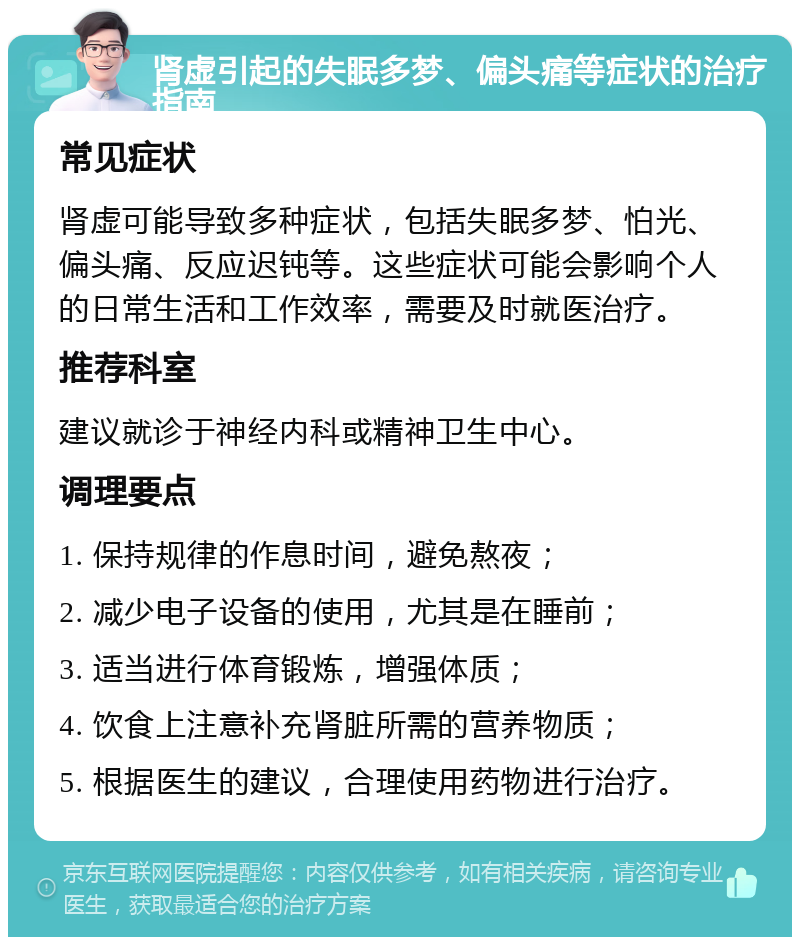 肾虚引起的失眠多梦、偏头痛等症状的治疗指南 常见症状 肾虚可能导致多种症状，包括失眠多梦、怕光、偏头痛、反应迟钝等。这些症状可能会影响个人的日常生活和工作效率，需要及时就医治疗。 推荐科室 建议就诊于神经内科或精神卫生中心。 调理要点 1. 保持规律的作息时间，避免熬夜； 2. 减少电子设备的使用，尤其是在睡前； 3. 适当进行体育锻炼，增强体质； 4. 饮食上注意补充肾脏所需的营养物质； 5. 根据医生的建议，合理使用药物进行治疗。